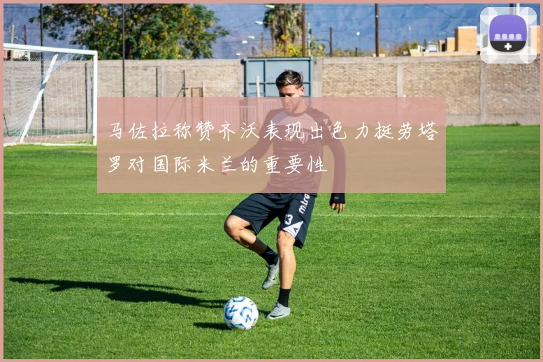 马佐拉称赞齐沃表现出色力挺劳塔罗对国际米兰的重要性