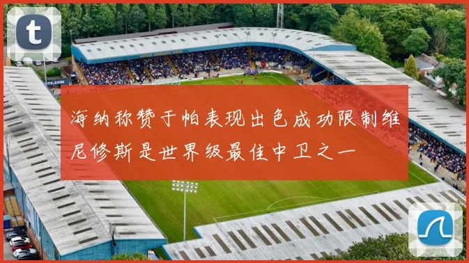 海纳称赞于帕表现出色成功限制维尼修斯是世界级最佳中卫之一